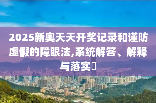 2025新奥天天开奖记录和谨防虚假的障眼法,系统解答、解释与落实?