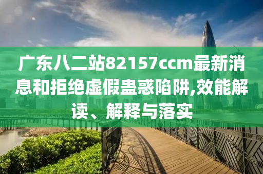 广东八二站82157ccm最新消息和拒绝虚假蛊惑陷阱,效能解读、解释与落实