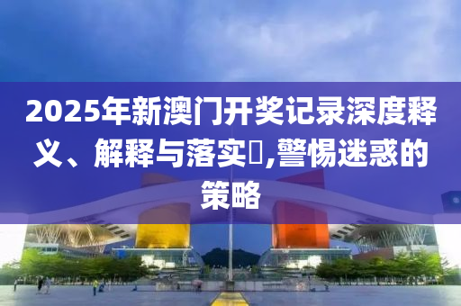 2025年新澳门开奖记录深度释义、解释与落实?,警惕迷惑的策略