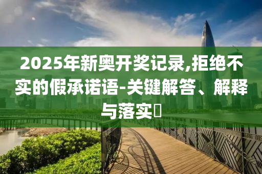 2025年新奥开奖记录,拒绝不实的假承诺语-关键解答、解释与落实?