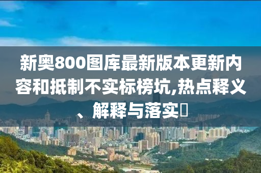 新奥800图库最新版本更新内容和抵制不实标榜坑,热点释义、解释与落实?