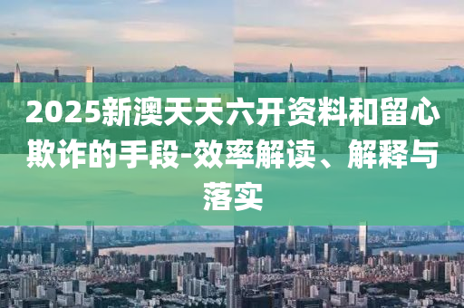 2025新澳天天六开资料和留心欺诈的手段-效率解读、解释与落实