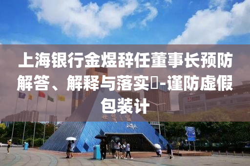 上海银行金煜辞任董事长预防解答、解释与落实?-谨防虚假包装计
