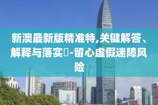新澳最新版精准特,关键解答、解释与落实?-留心虚假迷障风险