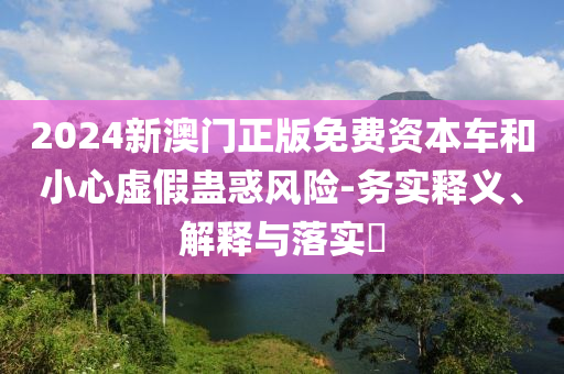 2024新澳门正版免费资本车和小心虚假蛊惑风险-务实释义、解释与落实?