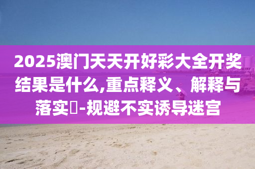 2025澳门天天开好彩大全开奖结果是什么,重点释义、解释与落实?-规避不实诱导迷宫