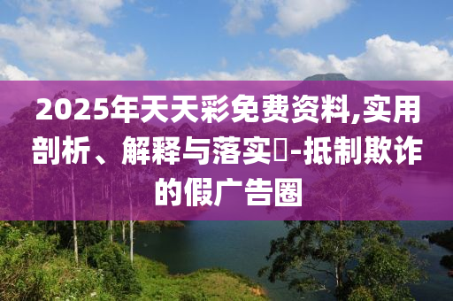 2025年天天彩免费资料,实用剖析、解释与落实?-抵制欺诈的假广告圈