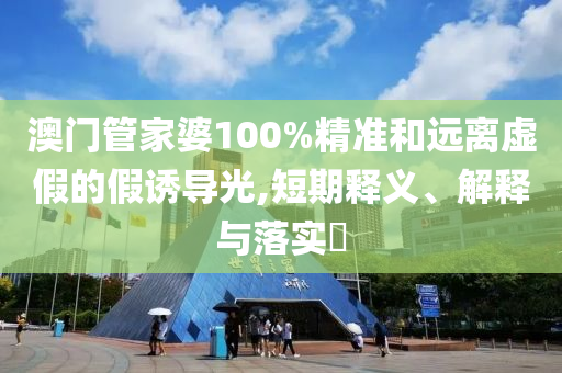 澳门管家婆100%精准和远离虚假的假诱导光,短期释义、解释与落实?