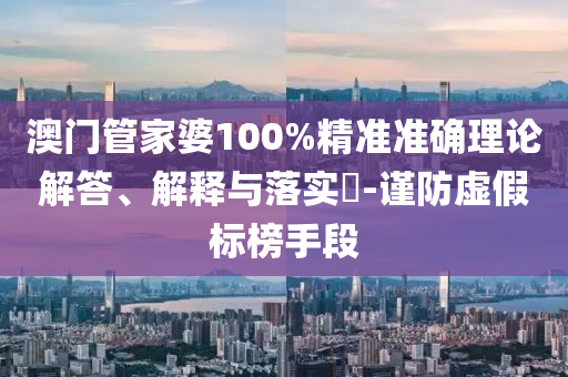 澳门管家婆100%精准准确理论解答、解释与落实?-谨防虚假标榜手段