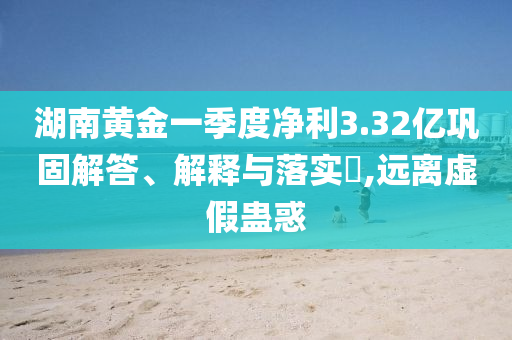湖南黄金一季度净利3.32亿巩固解答、解释与落实?,远离虚假蛊惑