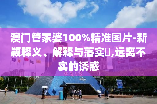 澳门管家婆100%精准图片-新颖释义、解释与落实?,远离不实的诱惑