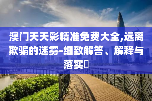 澳门天天彩精准免费大全,远离欺骗的迷雾-细致解答、解释与落实?