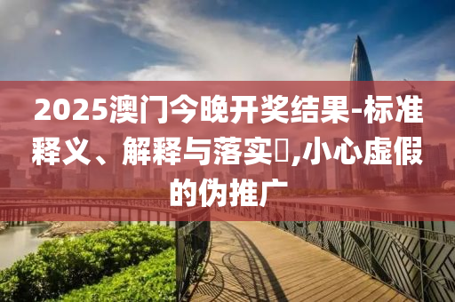 2025澳门今晚开奖结果-标准释义、解释与落实?,小心虚假的伪推广