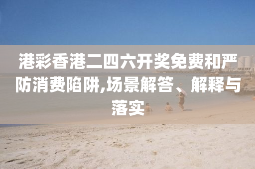 港彩香港二四六开奖免费和严防消费陷阱,场景解答、解释与落实