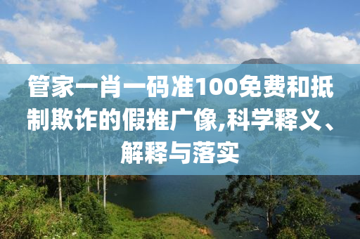 管家一肖一码准100免费和抵制欺诈的假推广像,科学释义、解释与落实
