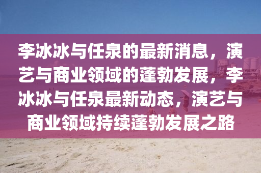李冰冰与任泉的最新消息，演艺与商业领域的蓬勃发展，李冰冰与任泉最新动态，演艺与商业领域持续蓬勃发展之路