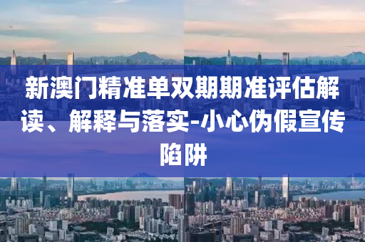 新澳门精准单双期期准评估解读、解释与落实-小心伪假宣传陷阱