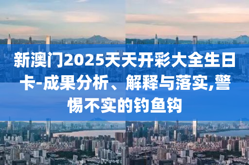 新澳门2025天天开彩大全生日卡-成果分析、解释与落实,警惕不实的钓鱼钩