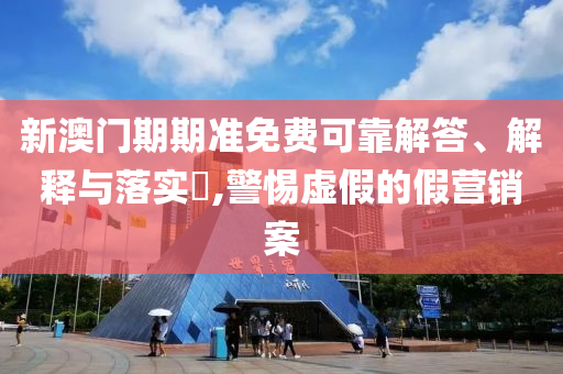 新澳门期期准免费可靠解答、解释与落实?,警惕虚假的假营销案