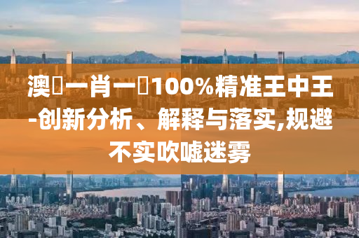 澳門一肖一碼100%精准王中王-创新分析、解释与落实,规避不实吹嘘迷雾