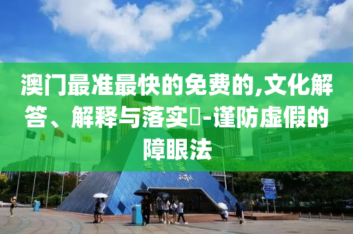 澳门最准最快的免费的,文化解答、解释与落实?-谨防虚假的障眼法