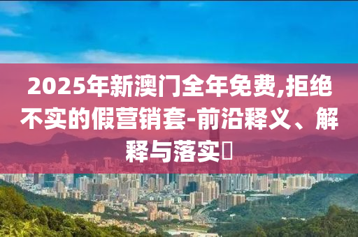 2025年新澳门全年免费,拒绝不实的假营销套-前沿释义、解释与落实?