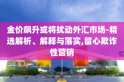 金价飙升或将扰动外汇市场-精选解析、解释与落实,留心欺诈性营销