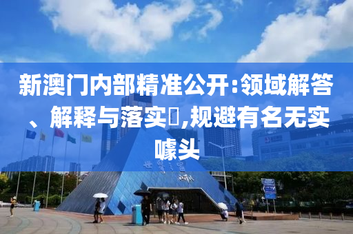 新澳门内部精准公开:领域解答、解释与落实?,规避有名无实噱头
