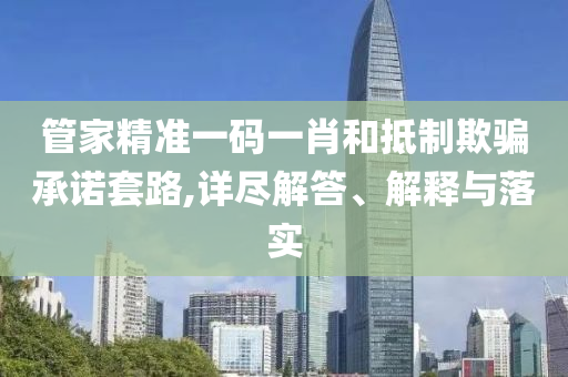 管家精准一码一肖和抵制欺骗承诺套路,详尽解答、解释与落实