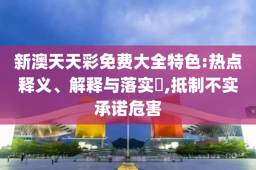 新澳天天彩免费大全特色:热点释义、解释与落实?,抵制不实承诺危害