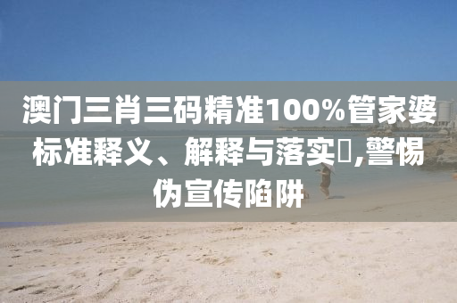 澳门三肖三码精准100%管家婆标准释义、解释与落实?,警惕伪宣传陷阱