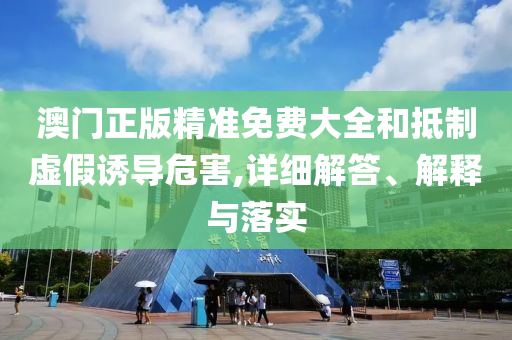 澳门正版精准免费大全和抵制虚假诱导危害,详细解答、解释与落实