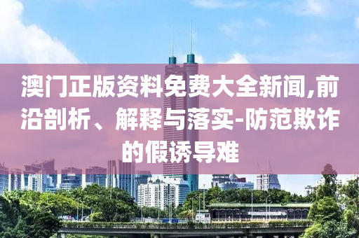 澳门正版资料免费大全新闻,前沿剖析、解释与落实-防范欺诈的假诱导难