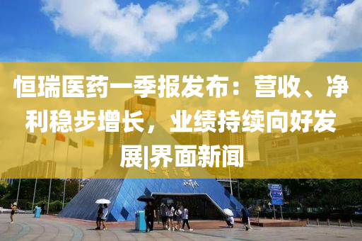 恒瑞医药一季报发布：营收、净利稳步增长，业绩持续向好发展|界面新闻
