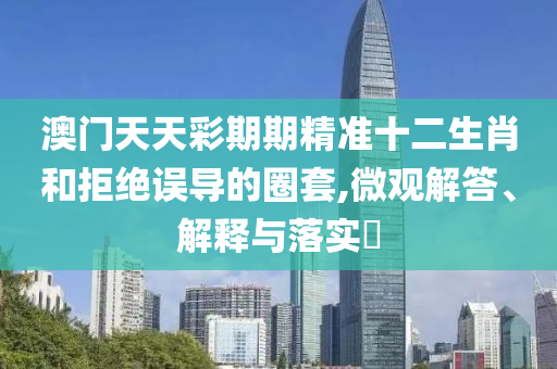 澳门天天彩期期精准十二生肖和拒绝误导的圈套,微观解答、解释与落实?