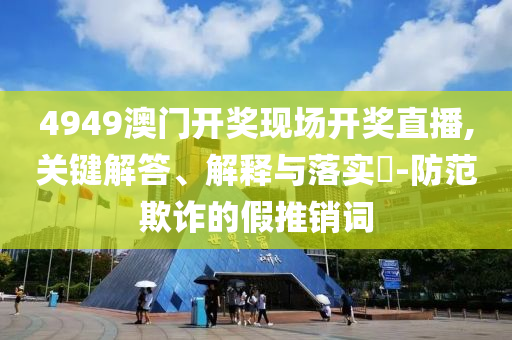 4949澳门开奖现场开奖直播,关键解答、解释与落实?-防范欺诈的假推销词