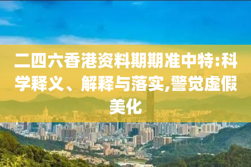 二四六香港资料期期准中特:科学释义、解释与落实,警觉虚假美化