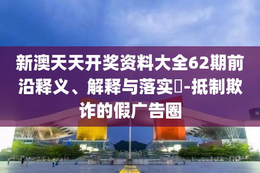 新澳天天开奖资料大全62期前沿释义、解释与落实?-抵制欺诈的假广告圈