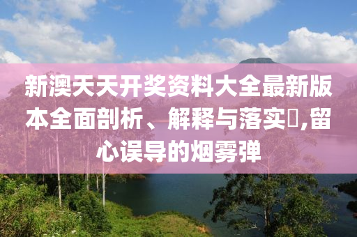 新澳天天开奖资料大全最新版本全面剖析、解释与落实?,留心误导的烟雾弹