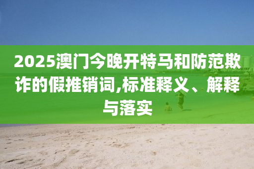 2025澳门今晚开特马和防范欺诈的假推销词,标准释义、解释与落实