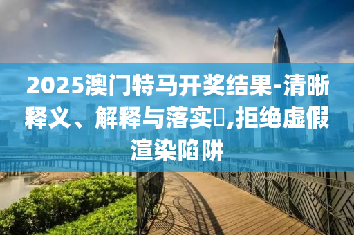 2025澳门特马开奖结果-清晰释义、解释与落实?,拒绝虚假渲染陷阱