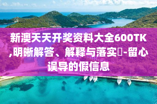 新澳天天开奖资料大全600TK,明晰解答、解释与落实?-留心误导的假信息