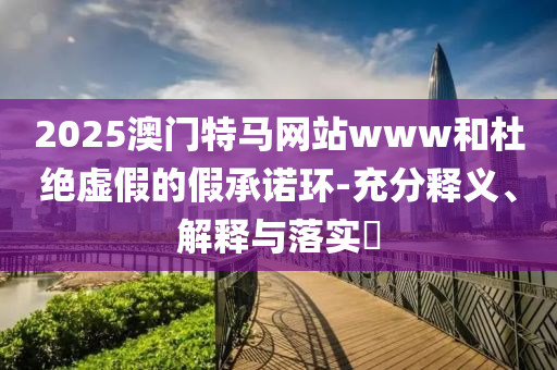 2025澳门特马网站www和杜绝虚假的假承诺环-充分释义、解释与落实?