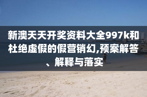 新澳天天开奖资料大全997k和杜绝虚假的假营销幻,预案解答、解释与落实