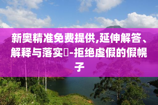新奥精准免费提供,延伸解答、解释与落实?-拒绝虚假的假幌子
