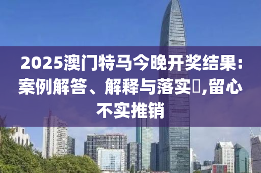 2025澳门特马今晚开奖结果:案例解答、解释与落实?,留心不实推销