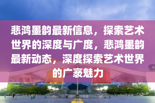 悲鸿墨韵最新信息，探索艺术世界的深度与广度，悲鸿墨韵最新动态，深度探索艺术世界的广袤魅力