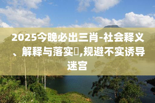 2025今晚必出三肖-社会释义、解释与落实?,规避不实诱导迷宫