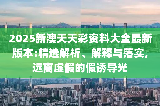 2025新澳天天彩资料大全最新版本:精选解析、解释与落实,远离虚假的假诱导光