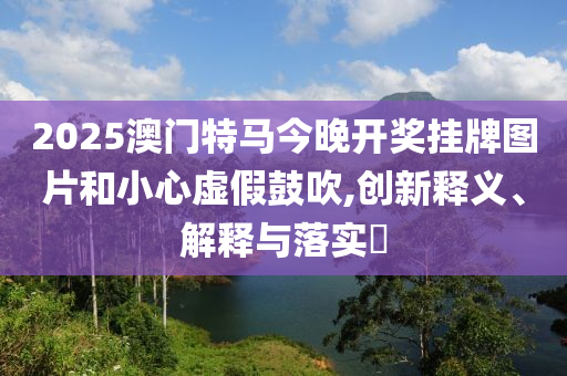 2025澳门特马今晚开奖挂牌图片和小心虚假鼓吹,创新释义、解释与落实?